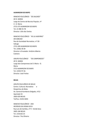 ALMARGEM DO BISPO

RANCHO FOLCLÓRICO "OS SALOIOS"
DE D. MARIA
Largo do Centro de Recreio Popular, nº
4 - D. Maria
2715-273 ALMARGEM DO BISPO
Tel. 21 980 35 78
Director: Júlio dos Santos

RANCHO FOLCLÓRICO "AS LA VADEIRAS"
DO SABUGO
Rua da Sociedade Recreativa, n.º 30 -
Sabugo
2715-399 ALMARGEM DO BISPO
Tel. 21962 39 39
Director e Ensaiador: Antônio Alberto
Caetano

GRUPO FOLCLÓRICO "OS CAMPONESES"
DE D. MARIA
Largo dos Camponeses de D. Maria - D.
Maria
2715 ALMARGEM DO BISPO
Tel. 21932 97 26
Director: José Freitas


BELAS

GRUPO FOLCLÓRICO DE BELAS
Centro Cultural, Recreativo  e
Desportivo de Belas
Av. General Humberto Delgado, nº12-
Apartado 54
2605-029 BELAS
Tel/Fax. 21431 6043

RANCHO FOLCLÓRICO DOS
RECREIOS DA VENDA SECA
Rua Luís de Camões, nº 9 - Venda Seca
2605-184 BELAS
Tel. 2143165 25
Director: Tito Oliveira
 
