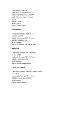 GRUPO DE FOLCLORE DA
ASSOCIAÇÃO DE PROPRIETÁRIOS E
MORADORES DA SERRA DA SILVEIRA
Rua D. Afonso Henriques - Serra da
Silveira
2605-125 BELAS
Tel. 2143598 93
Directora: Sónia Simões

RIO DE MOURO

GRUPO FOLCLÓRICO E CUL TURAL DA
RINCHOA - SINTRA
Calçada da Rinchoa, n.55 A - Rinchoa
2635-312 RIO DE MOURO
Tel. 21916 48 62
Director e Ensaiador: José Júlio de Melo

TERRUGEM

RANCHO FOLCLÓRICO "OS CANTEIROS"
DE VILA VERDE
Rua Luís de Camões, nº 17 - Vila Verde
2705-873 TERRUGEM SNT
Tel. 21961 60 12
Director: Miguel Angelo Baptista

S. JOÃO DAS LAMPAS

RANCHO FOLCLÓRICO E ETNOGRÁFICO "SALOIO"
DO M. TB.A.
Estrada de St.Q Maria, nº 42 - Bolembre
2705-559 S. JOÃO DAS LAMPAS
Tel. 219214546
Director: Carlos Tarelho
 