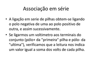 Associação em série
• A ligação em serie de pilhas obtem-se ligando
o polo negativa de uma ao polo positivo de
outra, e assim sucessivamente.
• Se ligarmos um voltimetro aos terminais do
conjunto (pólo+ da "primeira“ pilha e pólo- da
"ultima"), verificamos que a leitura nos indica
um valor igual a soma dos volts de cada pilha.
 