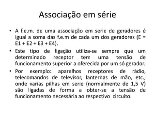 Associação em série
• A f.e.m. de uma associação em serie de geradores é
igual a soma das f.e.m de cada um dos geradores (E =
E1 + E2 + E3 + E4).
• Este tipo de ligação utiliza-se sempre que um
determinado receptor tem uma tensão de
funcionamento superior a oferecida por um só gerador.
• Por exemplo: aparelhos receptores de rádio,
telecomandos de televisor, lanternas de mão, etc.,
onde varias pilhas em serie (normalmente de 1,5 V)
são ligadas de forma a obter-se a tensão de
funcionamento necessária ao respectivo circuito.
 