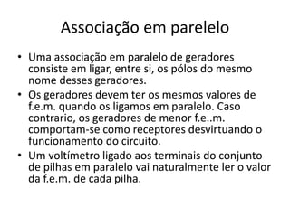 Associação em parelelo
• Uma associação em paralelo de geradores
consiste em ligar, entre si, os pólos do mesmo
nome desses geradores.
• Os geradores devem ter os mesmos valores de
f.e.m. quando os ligamos em paralelo. Caso
contrario, os geradores de menor f.e..m.
comportam-se como receptores desvirtuando o
funcionamento do circuito.
• Um voltímetro ligado aos terminais do conjunto
de pilhas em paralelo vai naturalmente ler o valor
da f.e.m. de cada pilha.
 