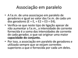 Associação em paralelo
• A f.e.m. de uma associaçao em paralelo de
geradores e igual ao valor das f.e.m. de cada um
dos geradores (E = E, = E2 = E3 = E4).
• Verifica-se que neste tipo de ligação apesar de
não aumentar a f.e.m., a intensidade de corrente
fornecida é a soma das intensidades de corrente
de cada gerador, o que vai originar uma maior
capacidade do conjunto.
• Por isso, a associação em paralelo de geradores e
utilizada sempre que se exijam correntes
superiores a que e fornecida por cada um deles.
 