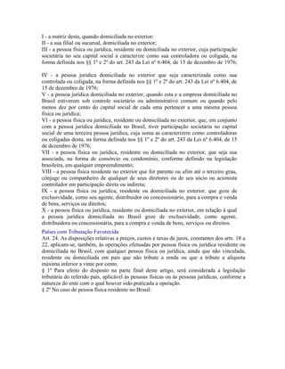 I - a matriz desta, quando domiciliada no exterior;
II - a sua filial ou sucursal, domiciliada no exterior;
III - a pessoa física ou jurídica, residente ou domiciliada no exterior, cuja participação
societária no seu capital social a caracterize como sua controladora ou coligada, na
forma definida nos §§ 1º e 2º do art. 243 da Lei nº 6.404, de 15 de dezembro de 1976;

IV - a pessoa jurídica domiciliada no exterior que seja caracterizada como sua
controlada ou coligada, na forma definida nos §§ 1º e 2º do art. 243 da Lei nº 6.404, de
15 de dezembro de 1976;
V - a pessoa jurídica domiciliada no exterior, quando esta e a empresa domiciliada no
Brasil estiverem sob controle societário ou administrativo comum ou quando pelo
menos dez por cento do capital social de cada uma pertencer a uma mesma pessoa
física ou jurídica;
VI - a pessoa física ou jurídica, residente ou domiciliada no exterior, que, em conjunto
com a pessoa jurídica domiciliada no Brasil, tiver participação societária no capital
social de uma terceira pessoa jurídica, cuja soma as caracterizem como controladoras
ou coligadas desta, na forma definida nos §§ 1º e 2º do art. 243 da Lei nº 6.404, de 15
de dezembro de 1976;
VII - a pessoa física ou jurídica, residente ou domiciliada no exterior, que seja sua
associada, na forma de consórcio ou condomínio, conforme definido na legislação
brasileira, em qualquer empreendimento;
VIII - a pessoa física residente no exterior que for parente ou afim até o terceiro grau,
cônjuge ou companheiro de qualquer de seus diretores ou de seu sócio ou acionista
controlador em participação direta ou indireta;
IX - a pessoa física ou jurídica, residente ou domiciliada no exterior, que goze de
exclusividade, como seu agente, distribuidor ou concessionário, para a compra e venda
de bens, serviços ou direitos;
X - a pessoa física ou jurídica, residente ou domiciliada no exterior, em relação à qual
a pessoa jurídica domiciliada no Brasil goze de exclusividade, como agente,
distribuidora ou concessionária, para a compra e venda de bens, serviços ou direitos.
Países com Tributação Favorecida
Art. 24. As disposições relativas a preços, custos e taxas de juros, constantes dos arts. 18 a
22, aplicam-se, também, às operações efetuadas por pessoa física ou jurídica residente ou
domiciliada no Brasil, com qualquer pessoa física ou jurídica, ainda que não vinculada,
residente ou domiciliada em país que não tribute a renda ou que a tribute a alíquota
máxima inferior a vinte por cento.
§ 1º Para efeito do disposto na parte final deste artigo, será considerada a legislação
tributária do referido país, aplicável às pessoas físicas ou às pessoas jurídicas, conforme a
natureza do ente com o qual houver sido praticada a operação.
§ 2º No caso de pessoa física residente no Brasil:
 