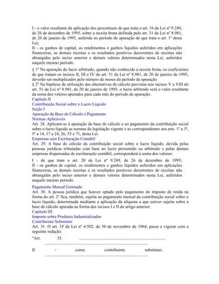 I - o valor resultante da aplicação dos percentuais de que trata o art. 16 da Lei nº 9.249,
de 26 de dezembro de 1995, sobre a receita bruta definida pelo art. 31 da Lei nº 8.981,
de 20 de janeiro de 1995, auferida no período de apuração de que trata o art. 1º desta
Lei;
II - os ganhos de capital, os rendimentos e ganhos líquidos auferidos em aplicações
financeiras, as demais receitas e os resultados positivos decorrentes de receitas não
abrangidas pelo inciso anterior e demais valores determinados nesta Lei, auferidos
naquele mesmo período.
§ 1º Na apuração do lucro arbitrado, quando não conhecida a receita bruta, os coeficientes
de que tratam os incisos II, III e IV do art. 51 da Lei nº 8.981, de 20 de janeiro de 1995,
deverão ser multiplicados pelo número de meses do período de apuração.
§ 2º Na hipótese de utilização das alternativas de cálculo previstas nos incisos V a VIII do
art. 51 da Lei nº 8.981, de 20 de janeiro de 1995, o lucro arbitrado será o valor resultante
da soma dos valores apurados para cada mês do período de apuração.
Capítulo II
Contribuição Social sobre o Lucro Líquido
Seção I
Apuração da Base de Cálculo e Pagamento
Normas Aplicáveis
Art. 28. Aplicam-se à apuração da base de cálculo e ao pagamento da contribuição social
sobre o lucro líquido as normas da legislação vigente e as correspondentes aos arts. 1º a 3º,
5º a 14, 17 a 24, 26, 55 e 71, desta Lei.
Empresas sem Escrituração Contábil
Art. 29. A base de cálculo da contribuição social sobre o lucro líquido, devida pelas
pessoas jurídicas tributadas com base no lucro presumido ou arbitrado e pelas demais
empresas dispensadas de escrituração contábil, corresponderá à soma dos valores:
I - de que trata o art. 20 da Lei nº 9.249, de 26 de dezembro de 1995;
II - os ganhos de capital, os rendimentos e ganhos líquidos auferidos em aplicações
financeiras, as demais receitas e os resultados positivos decorrentes de receitas não
abrangidas pelo inciso anterior e demais valores determinados nesta Lei, auferidos
naquele mesmo período.
Pagamento Mensal Estimado
Art. 30. A pessoa jurídica que houver optado pelo pagamento do imposto de renda na
forma do art. 2º fica, também, sujeita ao pagamento mensal da contribuição social sobre o
lucro líquido, determinada mediante a aplicação da alíquota a que estiver sujeita sobre a
base de cálculo apurada na forma dos incisos I e II do artigo anterior.
Capítulo III
Imposto sobre Produtos Industrializados
Contribuinte Substituto
Art. 31. O art. 35 da Lei nº 4.502, de 30 de novembro de 1964, passa a vigorar com a
seguinte redação:
"Art.              35.                  .................................................................................
        ................................................................................................
II               -                   como                       contribuinte                         substituto:
        ................................................................................................
 