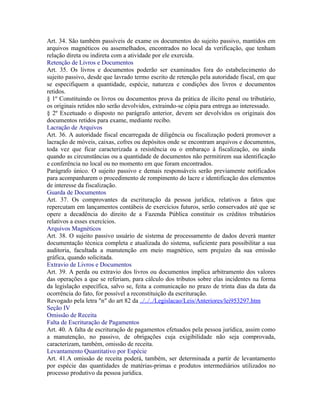 Art. 34. São também passíveis de exame os documentos do sujeito passivo, mantidos em
arquivos magnéticos ou assemelhados, encontrados no local da verificação, que tenham
relação direta ou indireta com a atividade por ele exercida.
Retenção de Livros e Documentos
Art. 35. Os livros e documentos poderão ser examinados fora do estabelecimento do
sujeito passivo, desde que lavrado termo escrito de retenção pela autoridade fiscal, em que
se especifiquem a quantidade, espécie, natureza e condições dos livros e documentos
retidos.
§ 1º Constituindo os livros ou documentos prova da prática de ilícito penal ou tributário,
os originais retidos não serão devolvidos, extraindo-se cópia para entrega ao interessado.
§ 2º Excetuado o disposto no parágrafo anterior, devem ser devolvidos os originais dos
documentos retidos para exame, mediante recibo.
Lacração de Arquivos
Art. 36. A autoridade fiscal encarregada de diligência ou fiscalização poderá promover a
lacração de móveis, caixas, cofres ou depósitos onde se encontram arquivos e documentos,
toda vez que ficar caracterizada a resistência ou o embaraço à fiscalização, ou ainda
quando as circunstâncias ou a quantidade de documentos não permitirem sua identificação
e conferência no local ou no momento em que foram encontrados.
Parágrafo único. O sujeito passivo e demais responsáveis serão previamente notificados
para acompanharem o procedimento de rompimento do lacre e identificação dos elementos
de interesse da fiscalização.
Guarda de Documentos
Art. 37. Os comprovantes da escrituração da pessoa jurídica, relativos a fatos que
repercutam em lançamentos contábeis de exercícios futuros, serão conservados até que se
opere a decadência do direito de a Fazenda Pública constituir os créditos tributários
relativos a esses exercícios.
Arquivos Magnéticos
Art. 38. O sujeito passivo usuário de sistema de processamento de dados deverá manter
documentação técnica completa e atualizada do sistema, suficiente para possibilitar a sua
auditoria, facultada a manutenção em meio magnético, sem prejuízo da sua emissão
gráfica, quando solicitada.
Extravio de Livros e Documentos
Art. 39. A perda ou extravio dos livros ou documentos implica arbitramento dos valores
das operações a que se referiam, para cálculo dos tributos sobre elas incidentes na forma
da legislação específica, salvo se, feita a comunicação no prazo de trinta dias da data da
ocorrência do fato, for possível a reconstituição da escrituração.
Revogado pela letra "n" do art 82 da ../../../Legislacao/Leis/Anteriores/lei953297.htm
Seção IV
Omissão de Receita
Falta de Escrituração de Pagamentos
Art. 40. A falta de escrituração de pagamentos efetuados pela pessoa jurídica, assim como
a manutenção, no passivo, de obrigações cuja exigibilidade não seja comprovada,
caracterizam, também, omissão de receita.
Levantamento Quantitativo por Espécie
Art. 41.A omissão de receita poderá, também, ser determinada a partir de levantamento
por espécie das quantidades de matérias-primas e produtos intermediários utilizados no
processo produtivo da pessoa jurídica.
 