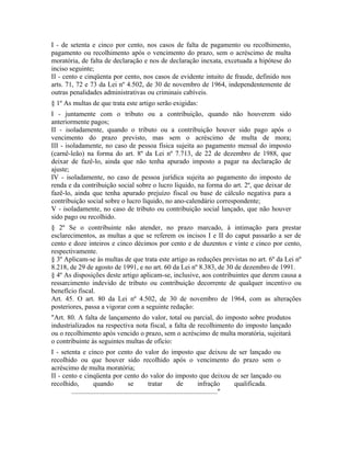 I - de setenta e cinco por cento, nos casos de falta de pagamento ou recolhimento,
pagamento ou recolhimento após o vencimento do prazo, sem o acréscimo de multa
moratória, de falta de declaração e nos de declaração inexata, excetuada a hipótese do
inciso seguinte;
II - cento e cinqüenta por cento, nos casos de evidente intuito de fraude, definido nos
arts. 71, 72 e 73 da Lei nº 4.502, de 30 de novembro de 1964, independentemente de
outras penalidades administrativas ou criminais cabíveis.
§ 1º As multas de que trata este artigo serão exigidas:
I - juntamente com o tributo ou a contribuição, quando não houverem sido
anteriormente pagos;
II - isoladamente, quando o tributo ou a contribuição houver sido pago após o
vencimento do prazo previsto, mas sem o acréscimo de multa de mora;
III - isoladamente, no caso de pessoa física sujeita ao pagamento mensal do imposto
(carnê-leão) na forma do art. 8º da Lei nº 7.713, de 22 de dezembro de 1988, que
deixar de fazê-lo, ainda que não tenha apurado imposto a pagar na declaração de
ajuste;
IV - isoladamente, no caso de pessoa jurídica sujeita ao pagamento do imposto de
renda e da contribuição social sobre o lucro líquido, na forma do art. 2º, que deixar de
fazê-lo, ainda que tenha apurado prejuízo fiscal ou base de cálculo negativa para a
contribuição social sobre o lucro líquido, no ano-calendário correspondente;
V - isoladamente, no caso de tributo ou contribuição social lançado, que não houver
sido pago ou recolhido.
§ 2º Se o contribuinte não atender, no prazo marcado, à intimação para prestar
esclarecimentos, as multas a que se referem os incisos I e II do caput passarão a ser de
cento e doze inteiros e cinco décimos por cento e de duzentos e vinte e cinco por cento,
respectivamente.
§ 3º Aplicam-se às multas de que trata este artigo as reduções previstas no art. 6º da Lei nº
8.218, de 29 de agosto de 1991, e no art. 60 da Lei nº 8.383, de 30 de dezembro de 1991.
§ 4º As disposições deste artigo aplicam-se, inclusive, aos contribuintes que derem causa a
ressarcimento indevido de tributo ou contribuição decorrente de qualquer incentivo ou
benefício fiscal.
Art. 45. O art. 80 da Lei nº 4.502, de 30 de novembro de 1964, com as alterações
posteriores, passa a vigorar com a seguinte redação:
"Art. 80. A falta de lançamento do valor, total ou parcial, do imposto sobre produtos
industrializados na respectiva nota fiscal, a falta de recolhimento do imposto lançado
ou o recolhimento após vencido o prazo, sem o acréscimo de multa moratória, sujeitará
o contribuinte às seguintes multas de ofício:
I - setenta e cinco por cento do valor do imposto que deixou de ser lançado ou
recolhido ou que houver sido recolhido após o vencimento do prazo sem o
acréscimo de multa moratória;
II - cento e cinqüenta por cento do valor do imposto que deixou de ser lançado ou
recolhido,           quando              se         tratar           de          infração      qualificada.
        ....................................................................................."
 