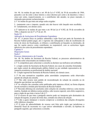 Art. 46. As multas de que trata o art. 80 da Lei nº 4.502, de 30 de novembro de 1964,
passarão a ser de cento e doze inteiros e cinco décimos por cento e de duzentos e vinte e
cinco por cento, respectivamente, se o contribuinte não atender, no prazo marcado, à
intimação para prestar esclarecimentos.
§ 1º As multas de que trata este artigo serão exigidas:
I - juntamente com o imposto, quando este não houver sido lançado nem recolhido;
II - isoladamente, nos demais casos.
§ 2º Aplicam-se às multas de que trata o art. 80 da Lei nº 4.502, de 30 de novembro de
1964, o disposto nos §§ 3º e 4º do art. 44.
Seção VI
Aplicação de Acréscimos de Procedimento Espontâneo
Art. 47. A pessoa física ou jurídica submetida a ação fiscal por parte da Secretaria da
Receita Federal poderá pagar, até o vigésimo dia subseqüente à data de recebimento do
termo de início de fiscalização, os tributos e contribuições já lançados ou declarados, de
que for sujeito passivo como contribuinte ou responsável, com os acréscimos legais
aplicáveis nos casos de procedimento espontâneo.
Capítulo V
Disposições Gerais
Seção I
Processo Administrativo de Consulta
Art. 48. No âmbito da Secretaria da Receita Federal, os processos administrativos de
consulta serão solucionados em instância única.
§ 1º A competência para solucionar a consulta ou declarar sua ineficácia será atribuída:
I - a órgão central da Secretaria da Receita Federal, nos casos de consultas formuladas
por órgão central da administração pública federal ou por entidade representativa de
categoria econômica ou profissional de âmbito nacional;
II - a órgão regional da Secretaria da Receita Federal, nos demais casos.
§ 2º Os atos normativos expedidos pelas autoridades competentes serão observados
quando da solução da consulta.
§ 3º Não cabe recurso nem pedido de reconsideração da solução da consulta ou do
despacho que declarar sua ineficácia.
§ 4º As soluções das consultas serão publicadas pela imprensa oficial, na forma disposta
em ato normativo emitido pela Secretaria da Receita Federal.
§ 5º Havendo diferença de conclusões entre soluções de consultas relativas a uma mesma
matéria, fundada em idêntica norma jurídica, cabe recurso especial, sem efeito suspensivo,
para o órgão de que trata o inciso I do § 1º.
§ 6º O recurso de que trata o parágrafo anterior pode ser interposto pelo destinatário da
solução divergente, no prazo de trinta dias, contados da ciência da solução.
§ 7º Cabe a quem interpuser o recurso comprovar a existência das soluções divergentes
sobre idênticas situações.
§ 8º O juízo de admissibilidade do recurso será feito pelo órgão que jurisdiciona o
domicílio fiscal do recorrente ou a que estiver subordinado o servidor, na hipótese do
parágrafo seguinte, que solucionou a consulta.
 