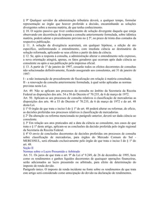 § 9º Qualquer servidor da administração tributária deverá, a qualquer tempo, formular
representação ao órgão que houver proferido a decisão, encaminhando as soluções
divergentes sobre a mesma matéria, de que tenha conhecimento.
§ 10. O sujeito passivo que tiver conhecimento de solução divergente daquela que esteja
observando em decorrência de resposta a consulta anteriormente formulada, sobre idêntica
matéria, poderá adotar o procedimento previsto no § 5º, no prazo de trinta dias contados da
respectiva publicação.
§ 11. A solução da divergência acarretará, em qualquer hipótese, a edição de ato
específico, uniformizando o entendimento, com imediata ciência ao destinatário da
solução reformada, aplicando-se seus efeitos a partir da data da ciência.
§ 12. Se, após a resposta à consulta, a administração alterar o entendimento nela expresso,
a nova orientação atingirá, apenas, os fatos geradores que ocorram após dado ciência ao
consulente ou após a sua publicação pela imprensa oficial.
§ 13. A partir de 1º de janeiro de 1997, cessarão todos os efeitos decorrentes de consultas
não solucionadas definitivamente, ficando assegurado aos consulentes, até 31 de janeiro de
1997:
I - a não instauração de procedimento de fiscalização em relação à matéria consultada;
II - a renovação da consulta anteriormente formulada, à qual serão aplicadas as normas
previstas nesta Lei.
Art. 49. Não se aplicam aos processos de consulta no âmbito da Secretaria da Receita
Federal as disposições dos arts. 54 a 58 do Decreto nº 70.235, de 6 de março de 1972.
Art. 50. Aplicam-se aos processos de consulta relativos à classificação de mercadorias as
disposições dos arts. 46 a 53 do Decreto nº 70.235, de 6 de março de 1972 e do art. 48
desta Lei.
§ 1º O órgão de que trata o inciso I do § 1º do art. 48 poderá alterar ou reformar, de ofício,
as decisões proferidas nos processos relativos à classificação de mercadorias.
§ 2º Da alteração ou reforma mencionada no parágrafo anterior, deverá ser dada ciência ao
consulente.
§ 3º Em relação aos atos praticados até a data da ciência ao consulente, nos casos de que
trata o § 1º deste artigo, aplicam-se as conclusões da decisão proferida pelo órgão regional
da Secretaria da Receita Federal.
§ 4º O envio de conclusões decorrentes de decisões proferidas em processos de consulta
sobre classificação de mercadorias, para órgãos do Mercado Comum do Sul -
MERCOSUL, será efetuado exclusivamente pelo órgão de que trata o inciso I do § 1º do
art. 48.
Seção II
Normas sobre o Lucro Presumido e Arbitrado
Art. 51. Os juros de que trata o art. 9º da Lei nº 9.249, de 26 de dezembro de 1995, bem
como os rendimentos e ganhos líquidos decorrentes de quaisquer operações financeiras,
serão adicionados ao lucro presumido ou arbitrado, para efeito de determinação do
imposto de renda devido.
Parágrafo único. O imposto de renda incidente na fonte sobre os rendimentos de que trata
este artigo será considerado como antecipação do devido na declaração de rendimentos.
 