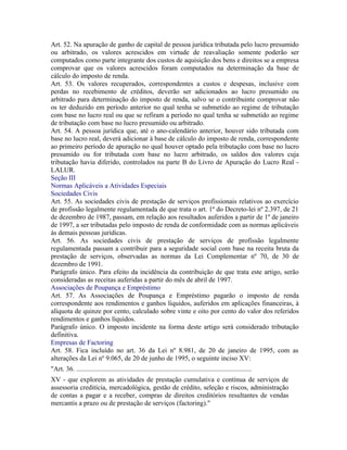 Art. 52. Na apuração de ganho de capital de pessoa jurídica tributada pelo lucro presumido
ou arbitrado, os valores acrescidos em virtude de reavaliação somente poderão ser
computados como parte integrante dos custos de aquisição dos bens e direitos se a empresa
comprovar que os valores acrescidos foram computados na determinação da base de
cálculo do imposto de renda.
Art. 53. Os valores recuperados, correspondentes a custos e despesas, inclusive com
perdas no recebimento de créditos, deverão ser adicionados ao lucro presumido ou
arbitrado para determinação do imposto de renda, salvo se o contribuinte comprovar não
os ter deduzido em período anterior no qual tenha se submetido ao regime de tributação
com base no lucro real ou que se refiram a período no qual tenha se submetido ao regime
de tributação com base no lucro presumido ou arbitrado.
Art. 54. A pessoa jurídica que, até o ano-calendário anterior, houver sido tributada com
base no lucro real, deverá adicionar à base de cálculo do imposto de renda, correspondente
ao primeiro período de apuração no qual houver optado pela tributação com base no lucro
presumido ou for tributada com base no lucro arbitrado, os saldos dos valores cuja
tributação havia diferido, controlados na parte B do Livro de Apuração do Lucro Real -
LALUR.
Seção III
Normas Aplicáveis a Atividades Especiais
Sociedades Civis
Art. 55. As sociedades civis de prestação de serviços profissionais relativos ao exercício
de profissão legalmente regulamentada de que trata o art. 1º do Decreto-lei nº 2.397, de 21
de dezembro de 1987, passam, em relação aos resultados auferidos a partir de 1º de janeiro
de 1997, a ser tributadas pelo imposto de renda de conformidade com as normas aplicáveis
às demais pessoas jurídicas.
Art. 56. As sociedades civis de prestação de serviços de profissão legalmente
regulamentada passam a contribuir para a seguridade social com base na receita bruta da
prestação de serviços, observadas as normas da Lei Complementar nº 70, de 30 de
dezembro de 1991.
Parágrafo único. Para efeito da incidência da contribuição de que trata este artigo, serão
consideradas as receitas auferidas a partir do mês de abril de 1997.
Associações de Poupança e Empréstimo
Art. 57. As Associações de Poupança e Empréstimo pagarão o imposto de renda
correspondente aos rendimentos e ganhos líquidos, auferidos em aplicações financeiras, à
alíquota de quinze por cento, calculado sobre vinte e oito por cento do valor dos referidos
rendimentos e ganhos líquidos.
Parágrafo único. O imposto incidente na forma deste artigo será considerado tributação
definitiva.
Empresas de Factoring
Art. 58. Fica incluído no art. 36 da Lei nº 8.981, de 20 de janeiro de 1995, com as
alterações da Lei nº 9.065, de 20 de junho de 1995, o seguinte inciso XV:
"Art. 36. .......................................................................................................
XV - que explorem as atividades de prestação cumulativa e contínua de serviços de
assessoria creditícia, mercadológica, gestão de crédito, seleção e riscos, administração
de contas a pagar e a receber, compras de direitos creditórios resultantes de vendas
mercantis a prazo ou de prestação de serviços (factoring)."
 