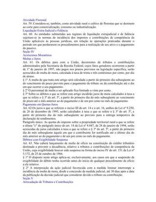 Atividade Florestal
Art. 59. Considera-se, também, como atividade rural o cultivo de florestas que se destinem
ao corte para comercialização, consumo ou industrialização.
Liquidação Extra-Judicial e Falência
Art. 60. As entidades submetidas aos regimes de liquidação extrajudicial e de falência
sujeitam-se às normas de incidência dos impostos e contribuições de competência da
União aplicáveis às pessoas jurídicas, em relação às operações praticadas durante o
período em que perdurarem os procedimentos para a realização de seu ativo e o pagamento
do passivo.
Seção IV
Acréscimos Moratórios
Multas e Juros
Art. 61. Os débitos para com a União, decorrentes de tributos e contribuições
administrados pela Secretaria da Receita Federal, cujos fatos geradores ocorrerem a partir
de 1º de janeiro de 1997, não pagos nos prazos previstos na legislação específica, serão
acrescidos de multa de mora, calculada à taxa de trinta e três centésimos por cento, por dia
de atraso.
§ 1º A multa de que trata este artigo será calculada a partir do primeiro dia subseqüente ao
do vencimento do prazo previsto para o pagamento do tributo ou da contribuição até o dia
em que ocorrer o seu pagamento.
§ 2º O percentual de multa a ser aplicado fica limitado a vinte por cento.
§ 3º Sobre os débitos a que se refere este artigo incidirão juros de mora calculados à taxa a
que se refere o § 3º do art. 5º, a partir do primeiro dia do mês subseqüente ao vencimento
do prazo até o mês anterior ao do pagamento e de um por cento no mês de pagamento.
Pagamento em Quotas-Juros
Art. 62.Os juros a que se referem o inciso III do art. 14 e o art. 16, ambos da Lei nº 9.250,
de 26 de dezembro de 1995, serão calculados à taxa a que se refere o § 3º do art. 5º, a
partir do primeiro dia do mês subseqüente ao previsto para a entrega tempestiva da
declaração de rendimentos.
Parágrafo único. As quotas do imposto sobre a propriedade territorial rural a que se refere
a alínea "c" do parágrafo único do art. 14 da Lei nº 8.847, de 28 de janeiro de 1994, serão
acrescidas de juros calculados à taxa a que se refere o § 3º do art. 5º, a partir do primeiro
dia do mês subseqüente àquele em que o contribuinte for notificado até o último dia do
mês anterior ao do pagamento e de um por cento no mês do pagamento.
Débitos com Exigibilidade Suspensa
Art. 63. Não caberá lançamento de multa de ofício na constituição do crédito tributário
destinada a prevenir a decadência, relativo a tributos e contribuições de competência da
União, cuja exigibilidade houver sido suspensa na forma do inciso IV do art. 151 da Lei nº
5.172, de 25 de outubro de 1966.
§ 1º O disposto neste artigo aplica-se, exclusivamente, aos casos em que a suspensão da
exigibilidade do débito tenha ocorrido antes do início de qualquer procedimento de ofício
a ele relativo.
§ 2º A interposição da ação judicial favorecida com a medida liminar interrompe a
incidência da multa de mora, desde a concessão da medida judicial, até 30 dias após a data
da publicação da decisão judicial que considerar devido o tributo ou contribuição.
Seção V
Arrecadação de Tributos e Contribuições
 