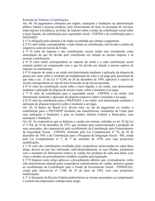 Retenção de Tributos e Contribuições
Art. 64. Os pagamentos efetuados por órgãos, autarquias e fundações da administração
pública federal a pessoas jurídicas, pelo fornecimento de bens ou prestação de serviços,
estão sujeitos à incidência, na fonte, do imposto sobre a renda, da contribuição social sobre
o lucro líquido, da contribuição para seguridade social - COFINS e da contribuição para o
PIS/PASEP.
§ 1º A obrigação pela retenção é do órgão ou entidade que efetuar o pagamento.
§ 2º O valor retido, correspondente a cada tributo ou contribuição, será levado a crédito da
respectiva conta de receita da União.
§ 3º O valor do imposto e das contribuições sociais retido será considerado como
antecipação do que for devido pelo contribuinte em relação ao mesmo imposto e às
mesmas contribuições.
§ 4º O valor retido correspondente ao imposto de renda e a cada contribuição social
somente poderá ser compensado com o que for devido em relação à mesma espécie de
imposto ou contribuição.
§ 5º O imposto de renda a ser retido será determinado mediante a aplicação da alíquota de
quinze por cento sobre o resultado da multiplicação do valor a ser pago pelo percentual de
que trata o art. 15 da Lei nº 9.249, de 26 de dezembro de 1995, aplicável à espécie de
receita correspondente ao tipo de bem fornecido ou de serviço prestado.
§ 6º O valor da contribuição social sobre o lucro líquido, a ser retido, será determinado
mediante a aplicação da alíquota de um por cento, sobre o montante a ser pago.
§ 7º O valor da contribuição para a seguridade social - COFINS, a ser retido, será
determinado mediante a aplicação da alíquota respectiva sobre o montante a ser pago.
§ 8º O valor da contribuição para o PIS/PASEP, a ser retido, será determinado mediante a
aplicação da alíquota respectiva sobre o montante a ser pago.
Art. 65. O Banco do Brasil S.A. deverá reter, no ato do pagamento ou crédito, a
contribuição para o PIS/PASEP incidente nas transferências voluntárias da União para
suas autarquias e fundações e para os Estados, Distrito Federal e Municípios, suas
autarquias e fundações.
Art. 66. As cooperativas que se dedicam a vendas em comum, referidas no art. 82 da Lei
nº 5.764, de 16 de dezembro de 1971, que recebam para comercialização a produção de
suas associadas, são responsáveis pelo recolhimento da Contribuição para Financiamento
da Seguridade Social - COFINS, instituída pela Lei Complementar nº 70, de 30 de
dezembro de 1991 e da Contribuição para o Programa de Integração Social - PIS, criada
pela Lei Complementar nº 7, de 7 de setembro de 1970, com suas posteriores
modificações.
§ 1º O valor das contribuições recolhidas pelas cooperativas mencionadas no caput deste
artigo, deverá ser por elas informado, individualizadamente, às suas filiadas, juntamente
com o montante do faturamento relativo às vendas dos produtos de cada uma delas, com
vistas a atender aos procedimentos contábeis exigidos pela legislação.
§ 2º O disposto neste artigo aplica-se a procedimento idêntico que, eventualmente, tenha
sido anteriormente adotado pelas cooperativas centralizadoras de vendas, inclusive quanto
ao recolhimento da Contribuição para o Fundo de Investimento Social - FINSOCIAL,
criada pelo Decreto-lei nº 1.940, de 25 de maio de 1982, com suas posteriores
modificações.
§ 3º A Secretaria da Receita Federal poderá baixar as normas necessárias ao cumprimento
e controle das disposições contidas neste artigo.
 