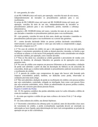 II - sem garantia, de valor:
a) até R$ 5.000,00 (cinco mil reais), por operação, vencidos há mais de seis meses,
independentemente de iniciados os procedimentos judiciais para o seu
recebimento;
b) acima de R$ 5.000,00 (cinco mil reais) até R$ 30.000,00 (trinta mil reais), por
operação, vencidos há mais de um ano, independentemente de iniciados os
procedimentos judiciais para o seu recebimento, porém, mantida a cobrança
administrativa;
c) superior a R$ 30.000,00 (trinta mil reais), vencidos há mais de um ano, desde
que iniciados e mantidos os procedimentos judiciais para o seu recebimento;
III - com garantia, vencidos há mais de dois anos, desde que iniciados e mantidos os
procedimentos judiciais para o seu recebimento ou o arresto das garantias;
IV - contra devedor declarado falido ou pessoa jurídica declarada concordatária,
relativamente à parcela que exceder o valor que esta tenha se comprometido a pagar,
observado o disposto no § 5º.
§ 2º No caso de contrato de crédito em que o não pagamento de uma ou mais parcelas
implique o vencimento automático de todas as demais parcelas vincendas, os limites a que
se referem as alíneas a e b do inciso II do parágrafo anterior serão considerados em relação
ao total dos créditos, por operação, com o mesmo devedor.
§ 3º Para os fins desta Lei, considera-se crédito garantido o proveniente de vendas com
reserva de domínio, de alienação fiduciária em garantia ou de operações com outras
garantias reais.
§ 4º No caso de crédito com empresa em processo falimentar ou de concordata, a dedução
da perda será admitida a partir da data da decretação da falência ou da concessão da
concordata, desde que a credora tenha adotado os procedimentos judiciais necessários para
o recebimento do crédito.
§ 5º A parcela do crédito cujo compromisso de pagar não houver sido honrado pela
empresa concordatária poderá, também, ser deduzida como perda, observadas as
condições previstas neste artigo.
§ 6º Não será admitida a dedução de perda no recebimento de créditos com pessoa jurídica
que seja controladora, controlada, coligada ou interligada, bem como com pessoa física
que seja acionista controlador, sócio, titular ou administrador da pessoa jurídica credora,
ou parente até o terceiro grau dessas pessoas físicas.
Registro Contábil das Perdas
Art. 10. Os registros contábeis das perdas admitidas nesta Lei serão efetuados a débito de
conta de resultado e a crédito:
I - da conta que registra o crédito de que trata a alínea a do inciso II do § 1º do artigo
anterior;
II - de conta redutora do crédito, nas demais hipóteses.
§ 1º Ocorrendo a desistência da cobrança pela via judicial, antes de decorridos cinco anos
do vencimento do crédito, a perda eventualmente registrada deverá ser estornada ou
adicionada ao lucro líquido, para determinação do lucro real correspondente ao período de
apuração em que se der a desistência.
 
