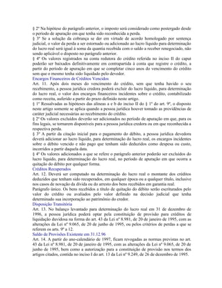 § 2º Na hipótese do parágrafo anterior, o imposto será considerado como postergado desde
o período de apuração em que tenha sido reconhecida a perda.
§ 3º Se a solução da cobrança se der em virtude de acordo homologado por sentença
judicial, o valor da perda a ser estornado ou adicionado ao lucro líquido para determinação
do lucro real será igual à soma da quantia recebida com o saldo a receber renegociado, não
sendo aplicável o disposto no parágrafo anterior.
§ 4º Os valores registrados na conta redutora do crédito referida no inciso II do caput
poderão ser baixados definitivamente em contrapartida à conta que registre o crédito, a
partir do período de apuração em que se completar cinco anos do vencimento do crédito
sem que o mesmo tenha sido liquidado pelo devedor.
Encargos Financeiros de Créditos Vencidos
Art. 11. Após dois meses do vencimento do crédito, sem que tenha havido o seu
recebimento, a pessoa jurídica credora poderá excluir do lucro líquido, para determinação
do lucro real, o valor dos encargos financeiros incidentes sobre o crédito, contabilizado
como receita, auferido a partir do prazo definido neste artigo.
§ 1º Ressalvadas as hipóteses das alíneas a e b do inciso II do § 1º do art. 9º, o disposto
neste artigo somente se aplica quando a pessoa jurídica houver tomado as providências de
caráter judicial necessárias ao recebimento do crédito.
§ 2º Os valores excluídos deverão ser adicionados no período de apuração em que, para os
fins legais, se tornarem disponíveis para a pessoa jurídica credora ou em que reconhecida a
respectiva perda.
§ 3º A partir da citação inicial para o pagamento do débito, a pessoa jurídica devedora
deverá adicionar ao lucro líquido, para determinação do lucro real, os encargos incidentes
sobre o débito vencido e não pago que tenham sido deduzidos como despesa ou custo,
incorridos a partir daquela data.
§ 4º Os valores adicionados a que se refere o parágrafo anterior poderão ser excluídos do
lucro líquido, para determinação do lucro real, no período de apuração em que ocorra a
quitação do débito por qualquer forma.
Créditos Recuperados
Art. 12. Deverá ser computado na determinação do lucro real o montante dos créditos
deduzidos que tenham sido recuperados, em qualquer época ou a qualquer título, inclusive
nos casos de novação da dívida ou do arresto dos bens recebidos em garantia real.
Parágrafo único. Os bens recebidos a título de quitação do débito serão escriturados pelo
valor do crédito ou avaliados pelo valor definido na decisão judicial que tenha
determinado sua incorporação ao patrimônio do credor.
Disposição Transitória
Art. 13. No balanço levantado para determinação do lucro real em 31 de dezembro de
1996, a pessoa jurídica poderá optar pela constituição de provisão para créditos de
liquidação duvidosa na forma do art. 43 da Lei nº 8.981, de 20 de janeiro de 1995, com as
alterações da Lei nº 9.065, de 20 de junho de 1995, ou pelos critérios de perdas a que se
referem os arts. 9º a 12.
Saldo de Provisões Existente em 31.12.96
Art. 14. A partir do ano-calendário de 1997, ficam revogadas as normas previstas no art.
43 da Lei nº 8.981, de 20 de janeiro de 1995, com as alterações da Lei nº 9.065, de 20 de
junho de 1995, bem como a autorização para a constituição de provisão nos termos dos
artigos citados, contida no inciso I do art. 13 da Lei nº 9.249, de 26 de dezembro de 1995.
 