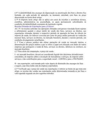 § 8º A dedutibilidade dos encargos de depreciação ou amortização dos bens e direitos fica
limitada, em cada período de apuração, ao montante calculado com base no preço
determinado na forma deste artigo.
§ 9º O disposto neste artigo não se aplica aos casos de royalties e assistência técnica,
científica, administrativa ou assemelhada, os quais permanecem subordinados às
condições de dedutibilidade constantes da legislação vigente.
Receitas Oriundas de Exportações para o Exterior
Art. 19. As receitas auferidas nas operações efetuadas com pessoa vinculada ficam sujeitas
a arbitramento quando o preço médio de venda dos bens, serviços ou direitos, nas
exportações efetuadas durante o respectivo período de apuração da base de cálculo do
imposto de renda, for inferior a noventa por cento do preço médio praticado na venda dos
mesmos bens, serviços ou direitos, no mercado brasileiro, durante o mesmo período, em
condições de pagamento semelhantes.
§ 1º Caso a pessoa jurídica não efetue operações de venda no mercado interno, a
determinação dos preços médios a que se refere o caput será efetuada com dados de outras
empresas que pratiquem a venda de bens, serviços ou direitos, idênticos ou similares, no
mercado brasileiro.
§ 2º Para efeito de comparação, o preço de venda:
I - no mercado brasileiro, deverá ser considerado líquido dos descontos incondicionais
concedidos, do imposto sobre a circulação de mercadorias e serviços, do imposto sobre
serviços e das contribuições para a seguridade social - COFINS e para o PIS/PASEP;

II - nas exportações, será tomado pelo valor depois de diminuído dos encargos de frete
e seguro, cujo ônus tenha sido da empresa exportadora.
§ 3º Verificado que o preço de venda nas exportações é inferior ao limite de que trata este
artigo, as receitas das vendas nas exportações serão determinadas tomando-se por base o
valor apurado segundo um dos seguintes métodos:
 