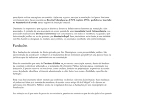 para depois realizar um registro em cartório. Após esse registro, para que a associação civil possa funcionar
corretamente deve haver inscrição na Receita Federal para o CNPJ, registro INSS e prefeitura e inscrição
na Secretaria da Fazenda para o registro de inscrição estadual.
O estatuto é o responsável por regular os direitos e deveres e definir outros elementos da instituição e dos
associados. A extinção de uma associação só ocorre quando há uma Assembleia Geral Extraordinária e os
associados realizem uma dissolução consensual (em concordância com todos os membros) ou quando é por
determinação jurídica ou ato do governo, por dissolução legal. Seus patrimônios serão dados a uma entidade
sem fins lucrativos designada no estatuto, caso contrário os associados escolherão uma outra instituição.
Fundações
Já as fundações são entidades de direito privado com fins filantrópicos e com personalidade jurídica. São
administradas de acordo com os objetivos e fundamentos de seu instituidor que pode ser uma pessoa física ou
jurídica capaz de indicar um patrimônio em sua constituição.
Elas são constituídas por meio de Escritura Pública ou por mortis causa (após a morte, direito do herdeiro
de constituir os direitos), utilizando-se o testamento. O Ministério Público participa dessa constituição nos
dois casos. É preciso reservar os bens livres, como créditos, dinheiro ou propriedades disponíveis de acordo
com a legislação, identificar a forma de administração e o fim lícito, bem como a finalidade específica da
fundação.
Para o seu funcionamento há um estatuto que estabelece os direitos e deveres da instituição. Suas mudanças
só podem ser feitas pela maioria dos membros, de acordo com o artigo 68 do Código Civil e devem ser
aprovadas pelo Ministério Público, sendo ele o regulador de todas as fundações por um órgão próprio de
fiscalização.
Sua extinção se dá por meio do prazo de sua existência, previsto no estatuto ou por decisão judicial ou quando
 