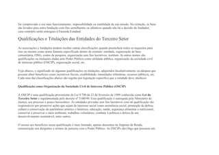 for comprovado o seu mau funcionamento, impossibilidade ou inutilidade de sua missão. Na extinção, os bens
são levados para outra fundação com fins semelhantes ou idênticos quando não há a decisão do fundador,
caso contrário serão entregues à Fazenda Estadual.
Qualificações e Titulações das Entidades do Terceiro Setor
As associações e fundações podem receber outras classificações quando preenchem todos os requisitos para
isso ou mesmo como nome fantasia especificado dentro do estatuto: entidade, organização de base
comunitária, ONG, centro de pesquisa, organização sem fins lucrativos, instituto. Já outros nomes são
qualificações ou titulações dadas pelo Poder Público como utilidade pública, organização da sociedade civil
de interesse público (OSCIP), organização social, etc.
Veja abaixo, o significado de algumas qualificações ou titulações, adquiridos facultativamente ou nãopara que
possam obter benefícios como incentivos fiscais, credibilidade, imunidades tributárias, recursos públicos, etc.
Cada uma das classificações abaixo são regidas por legislação específica que a entidade deve obedecer.
Qualificação como Organização da Sociedade Civil de Interesse Público (OSCIP)
A OSCIP é uma qualificação proveniente da Lei 9.790 de 23 de fevereiro de 1999 conhecida como Lei do
Terceiro Setor e regulamentada pelo decreto nº 3100/99. Essa qualificação é outorgada pelo Ministério da
Justiça, seu processo é pouco burocrático. As entidades privadas sem fins lucrativos com tal qualificação são
responsáveis por promover ações que sejam de interesse social como assistência social, promoção da defesa,
cultura e conservação do patrimônio artístico e histórico, educação, saúde, segurança alimentar e nutricional,
conservar e preservar o meio ambiente, trabalhos voluntários, combate à pobreza e defesa de um
desenvolvimento sustentável, entre outros.
O acesso aos benefícios nessa qualificação é mais limitado, apenas descontos no Imposto de Renda,
remuneração aos dirigentes e termos de parceria com o Poder Público. As OSCIPs são Ongs que possuem um
 