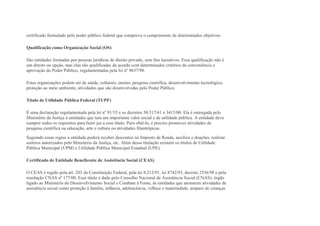 certificado formulado pelo poder público federal que comprova o cumprimento de determinados objetivos.
Qualificação como Organização Social (OS)
São entidades formadas por pessoas jurídicas de direito privado, sem fins lucrativos. Essa qualificação não é
um direito ou opção, mas elas são qualificadas de acordo com determinados critérios de conveniência e
aprovação do Poder Público, regulamentadas pela lei nº 9637/98.
Estas organizações podem ser de saúde, culturais, ensino, pesquisa científica, desenvolvimento tecnológico,
proteção ao meio ambiente, atividades que são desenvolvidas pelo Poder Público.
Título de Utilidade Pública Federal (TUPF)
É uma declaração regulamentada pela lei nº 91/35 e os decretos 50.517/61 e 3415/00. Ela é outorgada pelo
Ministério da Justiça à entidades que tem um importante valor social e de utilidade pública. A entidade deve
cumprir todos os requisitos para fazer jus a esse título. Para obtê-lo, é preciso promover atividades de
pesquisa científica ou educação, arte e cultura ou atividades filantrópicas.
Seguindo essas regras a entidade poderá receber descontos no Imposto de Renda, auxílios e doações, realizar
sorteios autorizados pelo Ministério da Justiça, etc. Além dessa titulação existem os títulos de Utilidade
Pública Municipal (UPM) e Utilidade Pública Municipal Estadual (UPE).
Certificado de Entidade Beneficente de Assistência Social (CEAS)
O CEAS é regido pela art. 203 da Constituição Federal, pela lei 8.212/91, lei 8742/93, decreto 2536/98 e pela
resolução CNAS nº 177/00. Esse título é dado pelo Conselho Nacional de Assistência Social (CNAS), órgão
ligado ao Ministério do Desenvolvimento Social e Combate à Fome, às entidades que atestarem atividades de
assistência social como proteção à família, infância, adolescência, velhice e maternidade, amparo de crianças
 