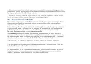 e adolescentes carentes, ações de inclusão de pessoas com necessidades especiais, assistência gratuita à área
educacional ou de saúde, inserção no mercado de trabalho, atendimento e assessoramento aos beneficiários da
Lei Orgânica da Assistência Social e defender os direitos.
A entidade que possui esse certificado adquire benefícios como isenção da cota patronal do INSS, mas para
isso ela deve cumprir todos os requisitos dispostos na legislação que o regula.
Qual a diferença entre associação e fundação?
De acordo com Código Civil, as associações são como uma união de pessoas que se organizam para fins não
econômicos, promovida para um determinado objetivo, seja de ordem beneficente, científica, artística,
desportiva, política, entre outros.
Porém, a lei não proíbe o desempenho de atividades econômicas pela associação, desde que seja para atender
o objetivo, ou seja, atender à sociedade, a luta por uma causa, etc. Além disso, não tem a possibilidade de
perder a categoria de associação, mesmo no caso de realizar negócios para manter e/ou aumentar o
patrimônio, desde que o lucro não seja direcionado aos associados.
Já as fundações são instituições formadas pela constituição de um patrimônio, que servirá para fins de
caridade ou beneficentes. Ou seja, o patrimônio é uma exigência no momento da constituição. Portanto, uma
das maiores diferenças para as associações é que, ao invés do núcleo central ser o indivíduo, é o patrimônio,
além de serem administradas por um Conselho de Curados, Diretoria e Conselho Fiscal.
» De acordo com a lei, as fundações só podem ter fins morais, culturais, de assistência ou religiosos.
»Nas associações, os sócios podem alterar a finalidade institucional com o decorrer do tempo. Porém, nas
fundações o fim a que se dedicarão deve ser permanente.
»O Ministério Público faz um acompanhamento das atividades desenvolvidas pelas entidades. No caso das
fundações, o controle é muito mais intenso, existindo até uma obrigação anual de remessa de relatórios
contábeis e operacionais. Já para as associações, esse controle não é tão rígido.
 