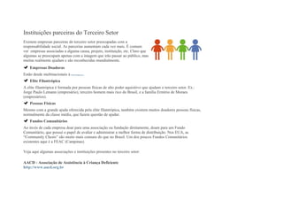 Instituições parceiras do Terceiro Setor
Existem empresas parceiras do terceiro setor preocupadas com a
responsabilidade social. As parcerias aumentam cada vez mais. É comum
ver empresas associadas a alguma causa, projeto, instituição, etc. Claro que
algumas se preocupam apenas com a imagem que irão passar ao público, mas
muitas realmente ajudam e são reconhecidas mundialmente.
Empresas Doadoras
Estão desde multinacionais à microempresas.
Elite Filantrópica
A elite filantrópica é formada por pessoas físicas de alto poder aquisitivo que ajudam o terceiro setor. Ex.:
Jorge Paulo Lemann (empresário), terceiro homem mais rico do Brasil, e a família Ermírio de Moraes
(empresários).
Pessoas Físicas
Mesmo com a grande ajuda oferecida pela elite filantrópica, também existem muitos doadores pessoas físicas,
normalmente da classe média, que fazem questão de ajudar.
Fundos Comunitários
Ao invés de cada empresa doar para uma associação ou fundação diretamente, doam para um Fundo
Comunitário, que possui o papel de avaliar e administrar a melhor forma de distribuição. Nos EUA, as
“Community Chests” são muito mais comuns do que no Brasil. Um dos poucos Fundos Comunitários
existentes aqui é a FEAC (Campinas).
Veja aqui algumas associações e instituições presentes no terceiro setor:
AACD - Associação de Assistência à Criança Deficiente
http://www.aacd.org.br
 