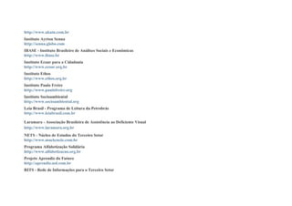 http://www.akatu.com.br
Instituto Ayrton Senna
http://senna.globo.com
IBASE - Instituto Brasileiro de Análises Sociais e Econômicas
http://www.ibase.br
Instituto Ecoar para a Cidadania
http://www.ecoar.org.br
Instituto Ethos
http://www.ethos.org.br
Instituto Paulo Freire
http://www.paulofreire.org
Instituto Socioambiental
http://www.socioambiental.org
Leia Brasil - Programa de Leitura da Petrobrás
http://www.leiabrasil.com.br
Laramara - Associação Brasileira de Assistência ao Deficiente Visual
http://www.laramara.org.br
NETS - Núcleo de Estudos do Terceiro Setor
http://www.mackenzie.com.br
Programa Alfabetização Solidária
http://www.alfabetizacao.org.br
Projeto Aprendiz do Futuro
http://aprendiz.uol.com.br
RITS - Rede de Informações para o Terceiro Setor
 
