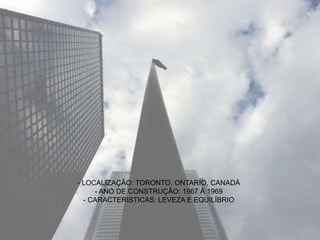 - LOCALIZAÇÃO: TORONTO, ONTARIO, CANADÁ
- ANO DE CONSTRUÇÃO: 1967 À 1969
- CARACTERISTICAS: LEVEZA E EQUILÍBRIO
 