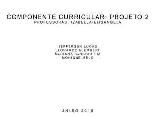 COMPONENTE CURRICULAR: PROJETO 2
P R O F E S S O R A S : I Z A B E L L A / E L I S A N G E L A
J E F F E R S O N L U C A S
L E O N A R D O A L E M B E R T
M A R I A N A S A N C C H E T TA
M O N I Q U E M E L O
U N I S O 2 0 1 5
 