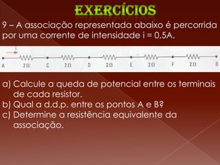 9 – A associação representada abaixo é percorrida
por uma corrente de intensidade i = 0,5A.




a) Calcule a queda de potencial entre os terminais
   de cada resistor.
b) Qual a d.d.p. entre os pontos A e B?
c) Determine a resistência equivalente da
   associação.
 