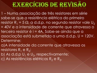 1 – Numa associação de três resistores em série
sabe-se que a resistência elétrica do primeiro
resistor R1 = 5 , a d.d.p. no segundo resistor vale U2
= 40V e a intensidade de corrente que atravessa o
terceiro resistor é i = 4A. Sabe-se ainda que a
associação está submetida a uma d.d.p. U = 120V.
Determine:
a)A intensidade da corrente que atravessa os
resistores R1 e R2;
b) As d.d.p U1 e U3, respectivamente;
c) As resistências elétricas R2 e R3.
 