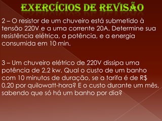 2 – O resistor de um chuveiro está submetido à
tensão 220V e a uma corrente 20A. Determine sua
resistência elétrica, a potência, e a energia
consumida em 10 min.


3 – Um chuveiro elétrico de 220V dissipa uma
potência de 2,2 kw. Qual o custo de um banho
com 10 minutos de duração, se a tarifa é de R$
0,20 por quilowatt-hora? E o custo durante um mês,
sabendo que só há um banho por dia?
 