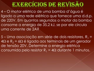 4 – O motor elétrico de uma bomba d’água é
ligado a uma rede elétrica que fornece uma d.d.p.
de 220V. Em quantos segundos o motor da bomba
consome a energia de 35,2 kJ, se por ele circula
uma corrente de 2A?

5 – Uma associação em série de dois resistores, R1 =
4 e R2 = 6 é ligada aos terminais de um gerador
de tensão 20V. Determine a energia elétrica
consumida pelo resistor R1 = 4 durante 1 minutos.
 