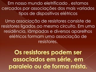 Em nosso mundo eletrificado , estamos
cercados por associações dos mais variados
       tipos de dispositivos elétricos
  Uma associação de resistores consiste de
resistores ligados ao mesmo circuito. Em uma
 residência, lâmpadas e diversos aparelhos
     elétricos formam uma associação de
                    resistores.
 