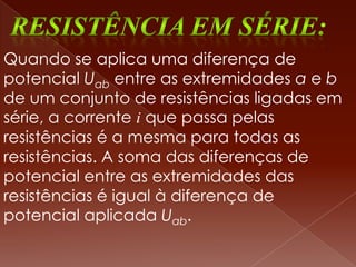 Quando se aplica uma diferença de
potencial Uab entre as extremidades a e b
de um conjunto de resistências ligadas em
série, a corrente i que passa pelas
resistências é a mesma para todas as
resistências. A soma das diferenças de
potencial entre as extremidades das
resistências é igual à diferença de
potencial aplicada Uab.
 