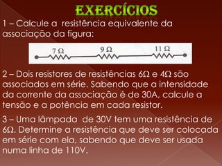 1 – Calcule a resistência equivalente da
associação da figura:



2 – Dois resistores de resistências 6 e 4 são
associados em série. Sabendo que a intensidade
da corrente da associação é de 30A, calcule a
tensão e a potência em cada resistor.
3 – Uma lâmpada de 30V tem uma resistência de
6 . Determine a resistência que deve ser colocada
em série com ela, sabendo que deve ser usada
numa linha de 110V.
 