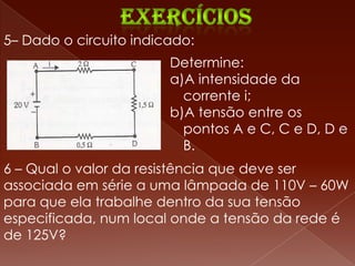 5– Dado o circuito indicado:
                        Determine:
                        a)A intensidade da
                          corrente i;
                        b)A tensão entre os
                          pontos A e C, C e D, D e
                          B.
6 – Qual o valor da resistência que deve ser
associada em série a uma lâmpada de 110V – 60W
para que ela trabalhe dentro da sua tensão
especificada, num local onde a tensão da rede é
de 125V?
 