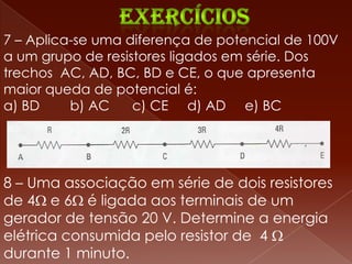 7 – Aplica-se uma diferença de potencial de 100V
a um grupo de resistores ligados em série. Dos
trechos AC, AD, BC, BD e CE, o que apresenta
maior queda de potencial é:
a) BD     b) AC    c) CE d) AD e) BC




8 – Uma associação em série de dois resistores
de 4 e 6 é ligada aos terminais de um
gerador de tensão 20 V. Determine a energia
elétrica consumida pelo resistor de 4
durante 1 minuto.
 