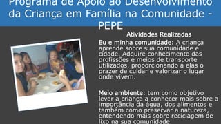 Atividades Realizadas
Eu e minha comunidade: A criança
aprende sobre sua comunidade e
cidade. Adquire conhecimento das
profissões e meios de transporte
utilizados, proporcionando a elas o
prazer de cuidar e valorizar o lugar
onde vivem.
Meio ambiente: tem como objetivo
levar a criança a conhecer mais sobre a
importância da água, dos alimentos e
também como preservar a natureza,
entendendo mais sobre reciclagem de
lixo na sua comunidade.
Programa de Apoio ao Desenvolvimento
da Criança em Família na Comunidade -
PEPE
 