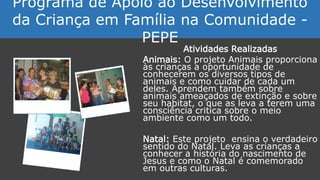 Atividades Realizadas
Animais: O projeto Animais proporciona
às crianças a oportunidade de
conhecerem os diversos tipos de
animais e como cuidar de cada um
deles. Aprendem também sobre
animais ameaçados de extinção e sobre
seu habitat, o que as leva a terem uma
consciência critica sobre o meio
ambiente como um todo.
Natal: Este projeto ensina o verdadeiro
sentido do Natal. Leva as crianças a
conhecer a história do nascimento de
Jesus e como o Natal é comemorado
em outras culturas.
Programa de Apoio ao Desenvolvimento
da Criança em Família na Comunidade -
PEPE
 