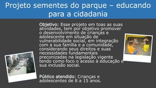 Objetivo: Esse projeto em toas as suas
atividades, tem por objetivo promover
o desenvolvimento de crianças e
adolescente em situação de
vulnerabilidade social, em integração
com a sua família e a comunidade,
considerando seus direitos e suas
necessidades fundamentais
preconizadas na legislação vigente
tendo como foco o acesso à educação e
sua inclusão social.
Público atendido: Crianças e
adolescentes de 8 a 15 anos.
Projeto sementes do parque – educando
para a cidadania
 