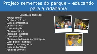 Atividades Realizadas
• Reforço escolar.
• Escolinha de futsal.
• Curso de informática
• Oficina de artes
• Curso de inglês
• Oficina de leitura
• Recreação / esportes
• Curso de violão
• Oficina de dinâmicas e aprendizagem
• Curso bíblico – Famílias
• Passeios Culturais / Lazer
• Curso de bordados
• Rodas de conversa
Projeto sementes do parque – educando
para a cidadania
 