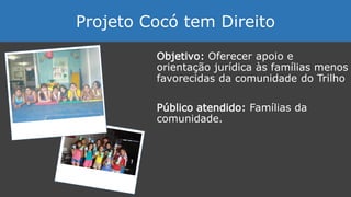 Objetivo: Oferecer apoio e
orientação jurídica às famílias menos
favorecidas da comunidade do Trilho
Público atendido: Famílias da
comunidade.
Projeto Cocó tem Direito
 
