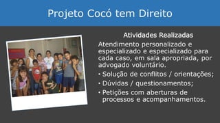 Atividades Realizadas
Atendimento personalizado e
especializado e especializado para
cada caso, em sala apropriada, por
advogado voluntário.
• Solução de conflitos / orientações;
• Dúvidas / questionamentos;
• Petições com aberturas de
processos e acompanhamentos.
Projeto Cocó tem Direito
 