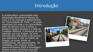 A problemática contemplada pela
Associação Beneficente Parque do
Cocó é a de crianças e adolescentes
da “Comunidade do Trilho “, os quais
vivenciam em casa e na comunidade,
além de fatores como a fome, a
precária higiene pessoal e a falta de
cuidados médicos, a presença de um
pai/mãe que usa drogas, de uma
pai/mãe que está preso e de jovens
que adentram a vida do tráfico de
drogas, os quais, ainda na
adolescência, são assassinados. Tal
realidade, com certeza, afeta o
desenvolvimento físico e psicológico
desses jovens indivíduos que são
Introdução
 