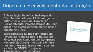 A Associação beneficente Parque do
Cocó foi fundada em 13 de março de
2005 com o nome de Associação
Socioambiental Projeto Parque do Cocó,
apesar de existir informalmente desde
agosto de 1993.
Tudo começou quando um grupo de
jovens da Primeira Igreja Batista de
Fortaleza participou de um Congresso
Nacional de Jovens, no qual a ênfase
dos assuntos era acerca de trabalhos
sociais de ONG’S, Igrejas e
Origem e desenvolvimento da instituição
 