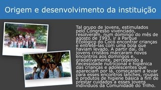 Tal grupo de jovens, estimulados
pelo Congresso vivenciado,
resolveram, num domingo do mês de
agosto de 1993, ir a Parque
Ecológico do Cocó encontrar crianças
e entretê-las com uma bola que
haviam levado. A partir daí, os
jovens cristãos marcaram novos
encontros aos domingos e,
gradativamente, percebendo a
necessidade nutricional e higiênica
das crianças e adolescentes que
apareciam por lá, começaram a levar
para esses encontros lanches, roupas
e produtos de higiene básica a fim de
prestar cuidados a esses jovens
indivíduos da Comunidade do Trilho.
Origem e desenvolvimento da instituição
 