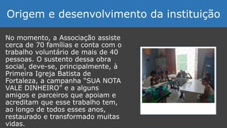 No momento, a Associação assiste
cerca de 70 famílias e conta com o
trabalho voluntário de mais de 40
pessoas. O sustento dessa obra
social, deve-se, principalmente, à
Primeira Igreja Batista de
Fortaleza, a campanha “SUA NOTA
VALE DINHEIRO” e a alguns
amigos e parceiros que apoiam e
acreditam que esse trabalho tem,
ao longo de todos esses anos,
restaurado e transformado muitas
vidas.
Origem e desenvolvimento da instituição
 