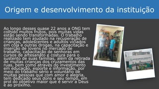 Ao longo desses quase 22 anos a ONG tem
colhido muitos frutos, pois muitas vidas
estão sendo transformadas. O trabalho
realizado tem ajudado na recuperação de
crianças, adolescentes e adultos viciados
em cola e outras drogas, na capacitação e
inserção de jovens no mercado de
trabalho, capacitação de senhoras em
cursos de artesanato e costura para o
sustento de suas famílias, além da retirada
de muitas crianças dos cruzamentos das
ruas, bem como através do investimento
em educação, esporte e informação, por
meio do trabalho sério e voluntário de
muitas pessoas que com amor e alegria,
tem dedicado seus dons e seu tempo, em
prol do objetivo maior que é servir a Deus
e ao próximo.
Origem e desenvolvimento da instituição
 