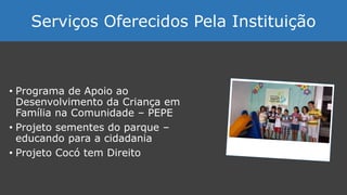 • Programa de Apoio ao
Desenvolvimento da Criança em
Família na Comunidade – PEPE
• Projeto sementes do parque –
educando para a cidadania
• Projeto Cocó tem Direito
Serviços Oferecidos Pela Instituição
 