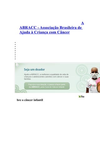 A
      ABRACC - Associação Brasileira de
      Ajuda à Criança com Câncer

•   QUEM SOMOS|
•   VIDEOS|
•   FOTOS|
•   FAÇA SUA DOAÇÃO|
•   SEJA VOLUNTÁRIO|
•   PARCEIROS|
•   OBTER AJUDA|
•   CÂNCER INFANTIL|
•   CONTATO




                                      So
    bre o câncer infantil
 