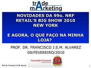 NOVIDADES DA 99o. NRF RETAIL’S BIG SHOW 2010 NEW YORK E AGORA, O QUE FAÇO NA MINHA LOJA?  PROF. DR. FRANCISCO J.S.M. ALVAREZ 09/FEVEREIRO/2010 Prof. Dr. Francisco J.S.M. Alvarez 