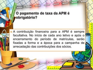  A contribuição financeira para a APM é sempre
facultativa. No início de cada ano letivo e após o
encerramento do período de matrículas, serão
fixadas a forma e a época para a campanha de
arrecadação das contribuições dos sócios.
 